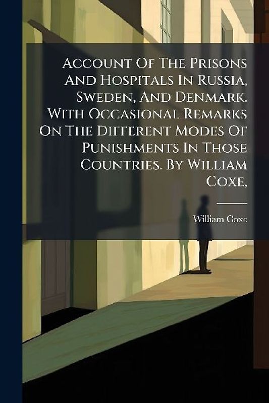 Account Of The Prisons And Hospitals In Russia, Sweden, And Denmark. With Occasional Remarks On The Different Modes Of Punishments In Those Countries. By William Coxe,
