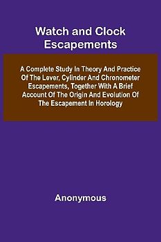 Watch And Clock Escapements; A Complete Study In Theory And Practice Of The Lever, Cylinder And Chronometer Escapements, Together With A Brief Account Of The Origin And Evolution Of The Escapement In Horology