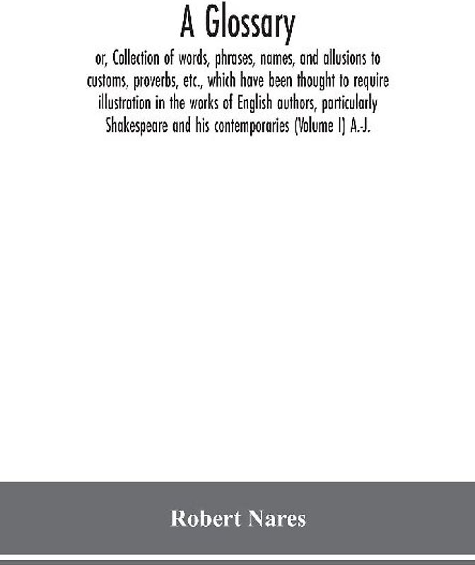A glossary; or, Collection of words, phrases, names, and allusions to customs, proverbs, etc., which have been thought to require illustration in the works of English authors, particularly Shakespeare and his contemporaries (Volume I) A.-J.