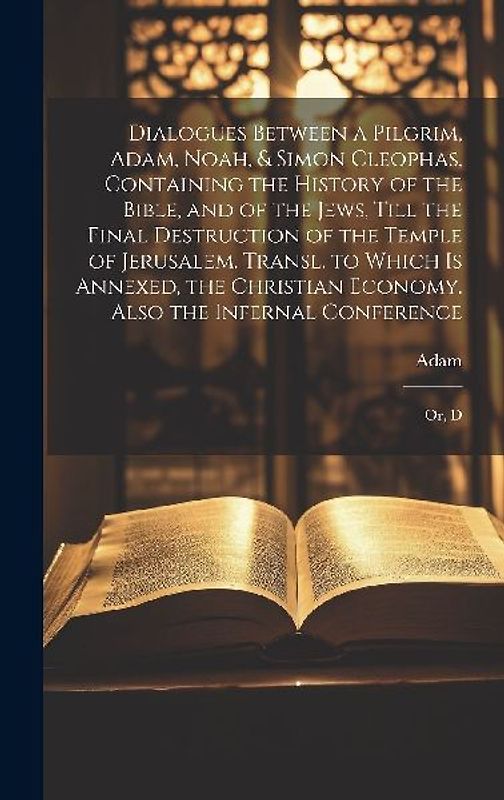 Dialogues Between a Pilgrim, Adam, Noah, & Simon Cleophas, Containing the History of the Bible, and of the Jews, Till the Final Destruction of the Temple of Jerusalem. Transl. to Which Is Annexed, the Christian Economy. Also the Infernal Conference