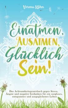 Einatmen, Ausatmen, Glücklich sein!: Das Achtsamkeitspraxisbuch gegen Stress, Ängste und negative Gedanken für ein sorgloses, entspanntes und ausgeglichenes Leben