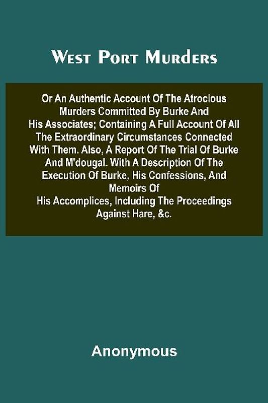 West Port Murders Or An Authentic Account Of The Atrocious Murders Committed By Burke And His Associates; Containing A Full Account Of All The Extraordinary Circumstances Connected With Them. Also, A Report Of The Trial Of Burke And M'Dougal. With A Descr