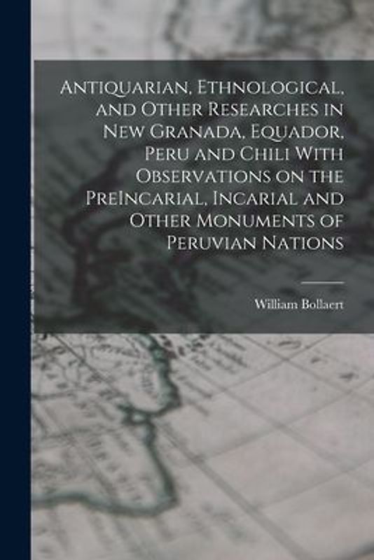 Antiquarian, Ethnological, and Other Researches in New Granada, Equador, Peru and Chili With Observations on the PreIncarial, Incarial and Other Monum