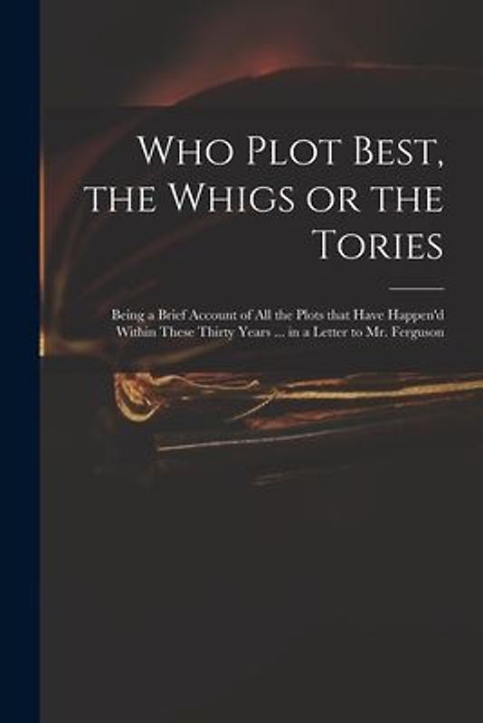 Who Plot Best, the Whigs or the Tories: Being a Brief Account of All the Plots That Have Happen'd Within These Thirty Years ... in a Letter to Mr. Fer
