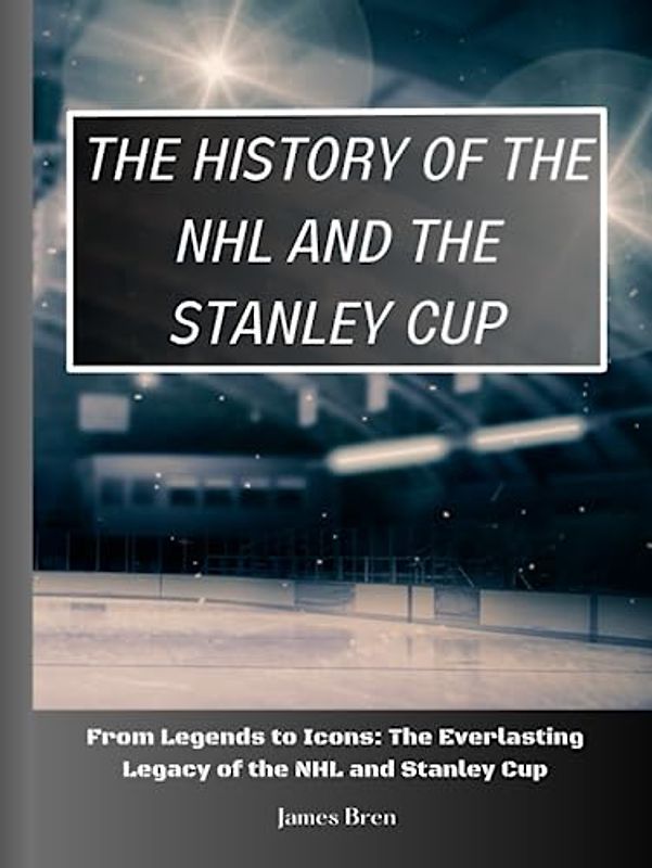 The History of The NHL And The Stanley Cup: From Legends to Icons: The Everlasting Legacy of the NHL and Stanley Cup