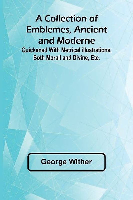 A Collection Of Emblemes, Ancient And Moderne; Quickened With Metrical Illustrations, Both Morall And Divine, Etc.
