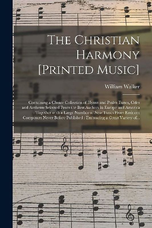 The Christian Harmony [printed Music]: Containing a Choice Collection of Hymn and Psalm Tunes, Odes and Anthems Selected From the Best Authors in Euro