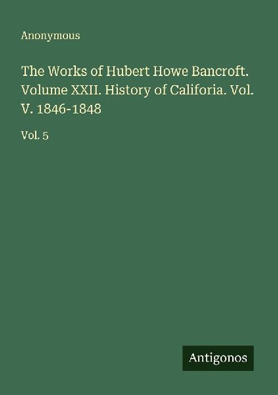 The Works of Hubert Howe Bancroft. Volume XXII. History of Califoria. Vol. V. 1846-1848