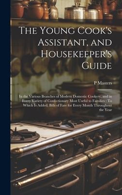 The Young Cook's Assistant, and Housekeeper's Guide: In the Various Branches of Modern Domestic Cookery, and in Every Variety of Confectionary Most Us