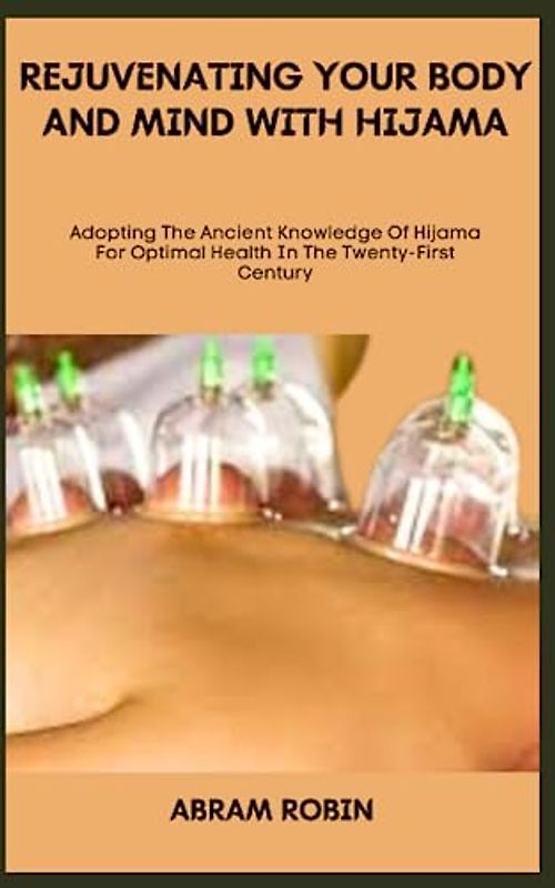 REJUVENATING YOUR BODY AND MIND WITH HIJAMA: Adopting The Ancient Knowledge Of Hijama For Optimal Health In The Twenty-First Century