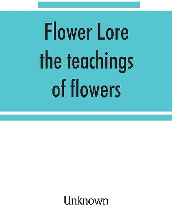 Flower lore; the teachings of flowers, historical, legendary, poetical & symbolical