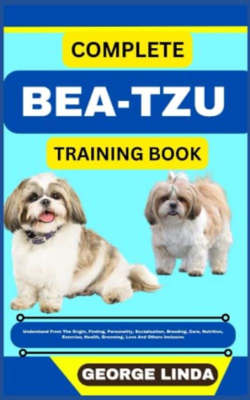 COMPLETE BEA-TZU TRAINING BOOK: Understand From The Origin, Finding, Personality, Socialization, Breeding, Care, Nutrition, Exercise, Health, Grooming, Love And Others Inclusive
