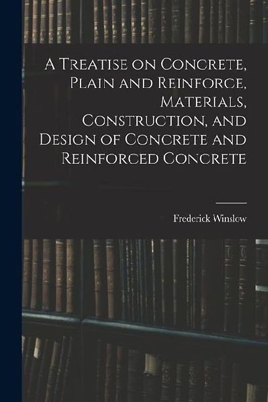 A Treatise on Concrete, Plain and Reinforce, Materials, Construction, and Design of Concrete and Reinforced Concrete
