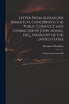 Letter From Alexander Hamilton, Concerning the Public Conduct and Character of John Adams, Esq., President of the United States: Written in the Year 1