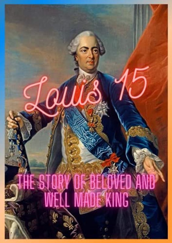 LOUIS 15: THE STORY OF MOST BELOVED AND WELL MADE KING
