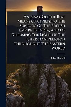 An Essay On The Best Means Of Civilising The Subjects Of The British Empire In India, And Of Diffusing The Light Of The Christian Religion Throughout The Eastern World