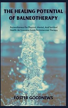 THE HEALING POTENTIAL OF BALNEOTHERAPY: Balneotherapy For Physical, Mental, And Spiritual Health: An Extensive Guide To Immersion Therapy