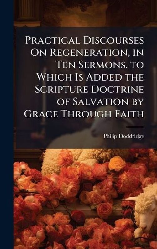 Practical Discourses On Regeneration, in Ten Sermons. to Which Is Added the Scripture Doctrine of Salvation by Grace Through Faith