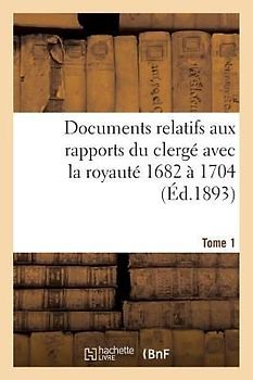 Documents Relatifs Aux Rapports Du Clergé Avec La Royauté. T. 1, de 1682 À 1704