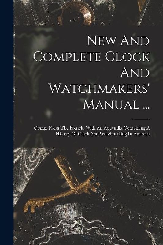 New And Complete Clock And Watchmakers' Manual ...: Comp. From The French. With An Appendix Containing A History Of Clock And Watchmaking In America