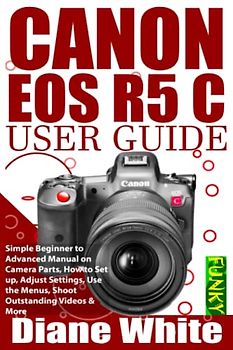 CANON EOS R5 C USER GUIDE: Simple Beginner to Advanced Manual on Camera Parts, How to Set Up, Adjust Settings, Use the Menus, Shoot Outstanding Videos & More (Photography (by Funky))
