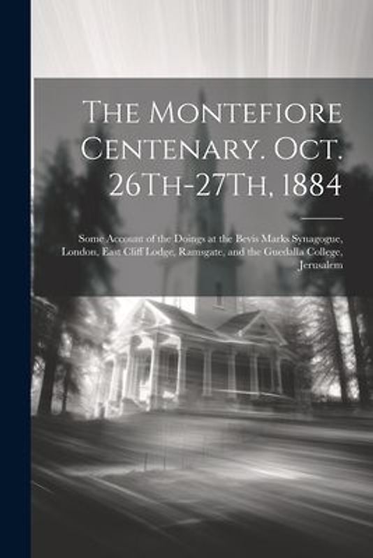 The Montefiore Centenary. Oct. 26Th-27Th, 1884: Some Account of the Doings at the Bevis Marks Synagogue, London, East Cliff Lodge, Ramsgate, and the G