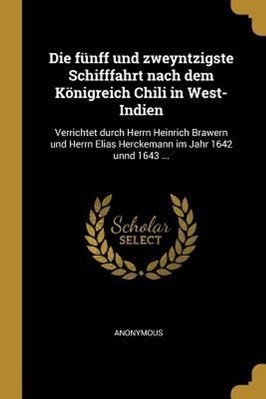 Die Fünff Und Zweyntzigste Schifffahrt Nach Dem Königreich Chili in West-Indien: Verrichtet Durch Herrn Heinrich Brawern Und Herrn Elias Herckemann Im