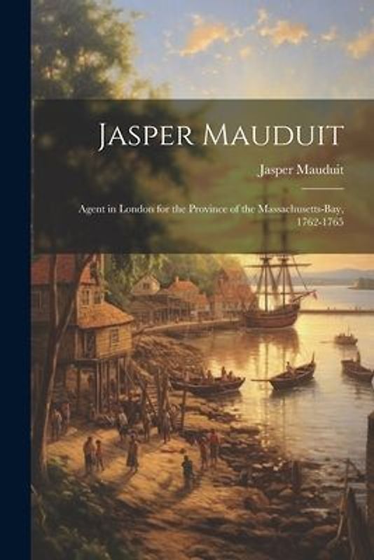 Jasper Mauduit: Agent in London for the Province of the Massachusetts-Bay, 1762-1765