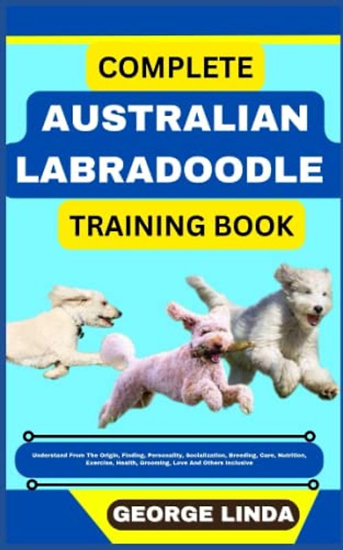 COMPLETE AUSTRALIAN LABRADOODLE TRAINING BOOK: Understand From The Origin, Finding, Personality, Socialization, Breeding, Care, Nutrition, Exercise, Health, Grooming, Love And Others Inclusive