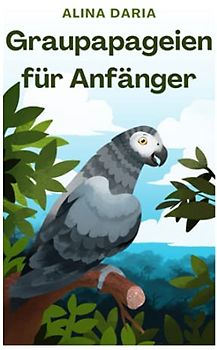 Graupapageien für Anfänger: Basiswissen und Grundlagen der artgerechten Haltung in der heimischen Voliere