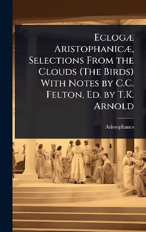 EclogÃ] AristophanicÃ], Selections From the Clouds (The Birds) With Notes by C.C. Felton, Ed. by T.K. Arnold