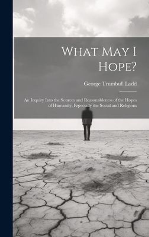 What May I Hope?: An Inquiry Into the Sources and Reasonableness of the Hopes of Humanity, Especially the Social and Religious