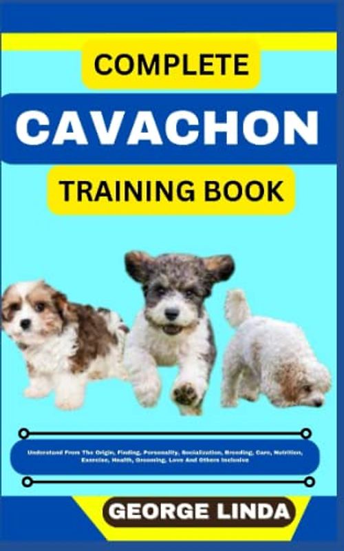 COMPLETE CAVACHON TRAINING BOOK: Understand From The Origin, Finding, Personality, Socialization, Breeding, Care, Nutrition, Exercise, Health, Grooming, Love And Others Inclusive