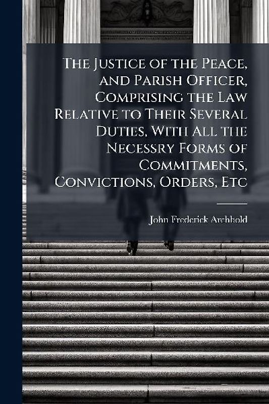 The Justice of the Peace, and Parish Officer, Comprising the Law Relative to Their Several Duties, With All the Necessry Forms of Commitments, Convictions, Orders, Etc