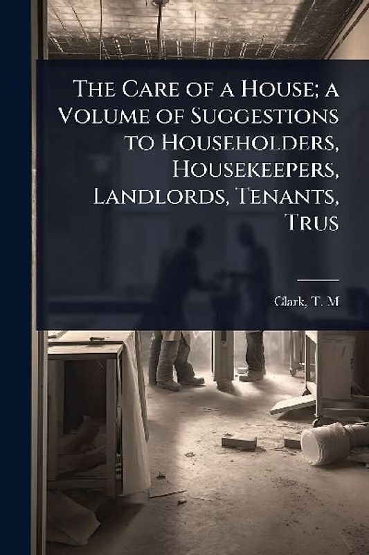The Care of a House; a Volume of Suggestions to Householders, Housekeepers, Landlords, Tenants, Trus