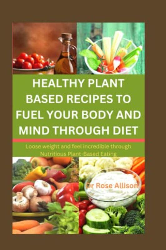HEALTHY PLANT-BASED RECIPES TO FUEL YOUR BODY AND MIND THROUGH DIET: Lose Weight and Feel Incredible Through Nutritious Plant-Based Eating