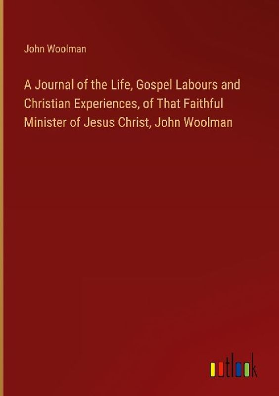 A Journal of the Life, Gospel Labours and Christian Experiences, of That Faithful Minister of Jesus Christ, John Woolman