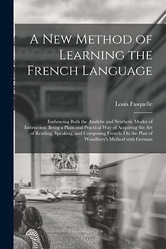 A New Method of Learning the French Language: Embracing Both the Analytic and Synthetic Modes of Instruction; Being a Plain and Practical Way of Acqui
