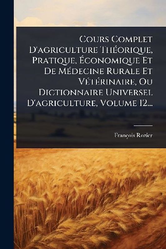 Cours Complet D'agriculture ThÃ(c)orique, Pratique, Ãconomique Et De MÃ(c)decine Rurale Et VÃ(c)tÃ(c)rinaire, Ou Dictionnaire Universel D'agriculture, Volume 12...