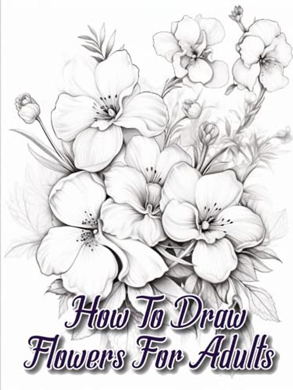 How to draw flowers for Adults: A Comprehensive Guide to Drawing Flowers for Adult Artists