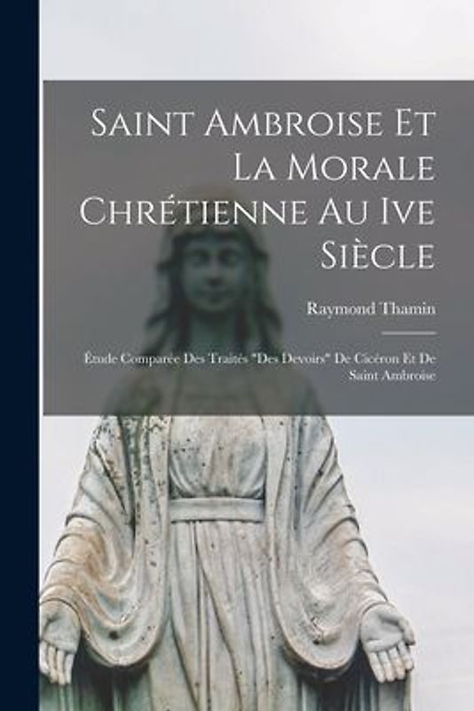 Saint Ambroise Et La Morale Chrétienne Au Ive Siècle: Étude Comparée Des Traités "Des Devoirs" De Cicéron Et De Saint Ambroise