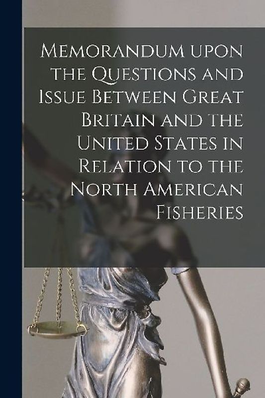 Memorandum Upon the Questions and Issue Between Great Britain and the United States in Relation to the North American Fisheries [microform]