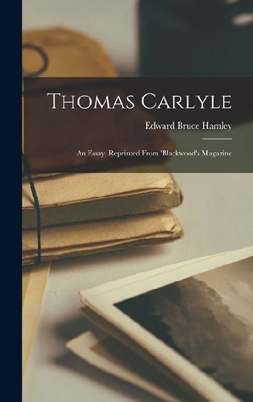 Thomas Carlyle: An Essay, Reprinted From 'Blackwood's Magazine