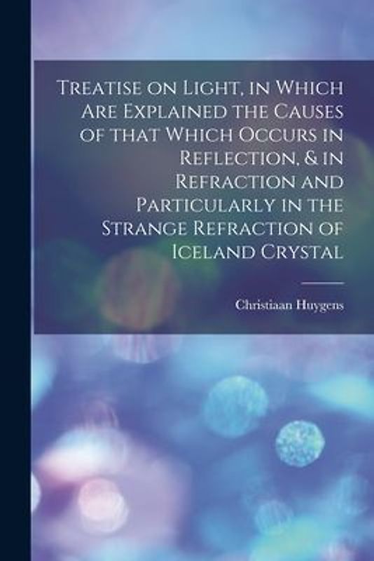 Treatise on Light, in Which Are Explained the Causes of That Which Occurs in Reflection, & in Refraction and Particularly in the Strange Refraction of Iceland Crystal