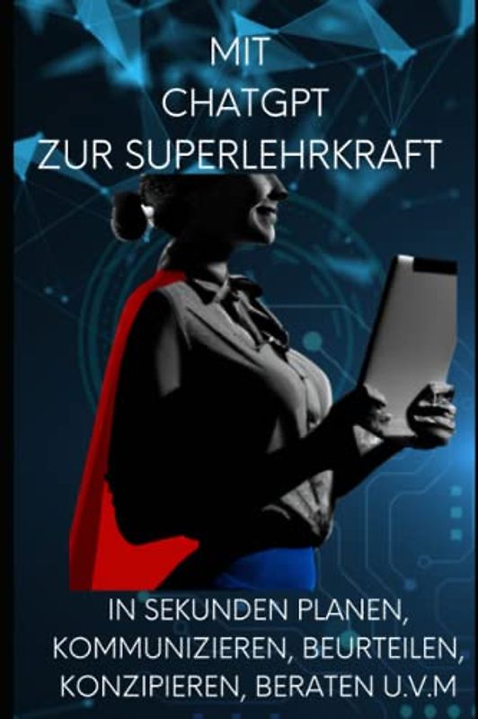 Mit ChatGPT zur Super - Lehrkraft werden ! Mit künstlicher Intelligenz in Sekunden planen, kommunizieren, beurteilen, konzipieren, beraten u.v.m.: Der ultimative Ratgeber für Lehrerinnen und Lehrer