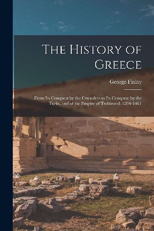 The History of Greece: From Its Conquest by the Crusaders to Its Conquest by the Turks, and of the Empire of Trebizond: 1204-1461