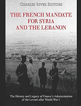 The French Mandate for Syria and the Lebanon: The History and Legacy of France’s Administration of the Levant after World War I