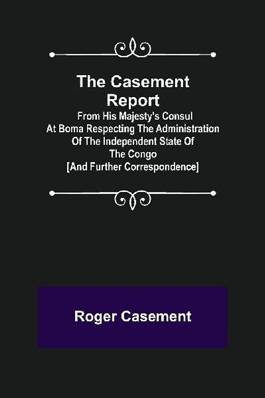The Casement Report; from His Majesty's Consul at Boma Respecting the Administration of the Independent State of the Congo [and Further Correspondence]