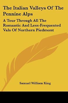 The Italian Valleys of the Pennine Alps: A Tour Through All the Romantic and Less-Frequented Vals of Northern Piedmont - Samuel William King