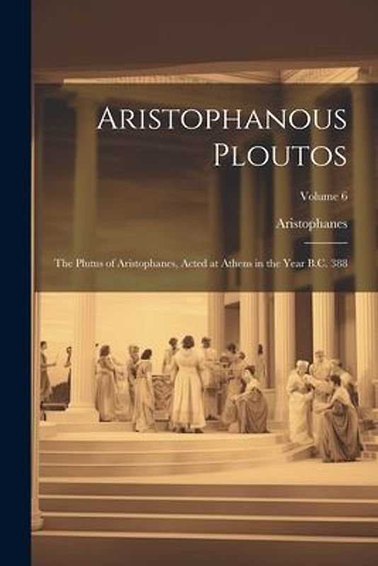 Aristophanous Ploutos: The Plutus of Aristophanes, Acted at Athens in the Year B.C. 388; Volume 6